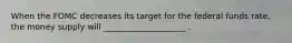 When the FOMC decreases its target for the federal funds rate, the money supply will ____________________ .