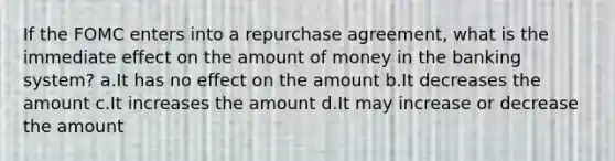 If the FOMC enters into a repurchase agreement, what is the immediate effect on the amount of money in the banking system? a.It has no effect on the amount b.It decreases the amount c.It increases the amount d.It may increase or decrease the amount