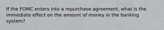 If the FOMC enters into a repurchase agreement, what is the immediate effect on the amount of money in the banking system?