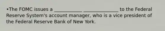 •The FOMC issues a ____________ _______________ to the Federal Reserve System's account manager, who is a vice president of the Federal Reserve Bank of New York.