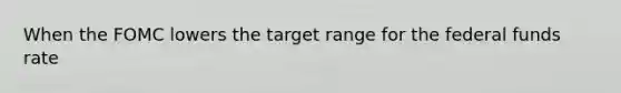 When the FOMC lowers the target range for the federal funds rate