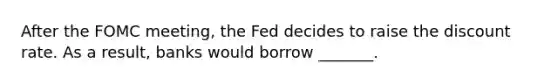 After the FOMC meeting, the Fed decides to raise the discount rate. As a result, banks would borrow _______.