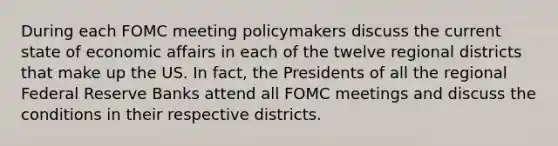 During each FOMC meeting policymakers discuss the current state of economic affairs in each of the twelve regional districts that make up the US. In fact, the Presidents of all the regional Federal Reserve Banks attend all FOMC meetings and discuss the conditions in their respective districts.