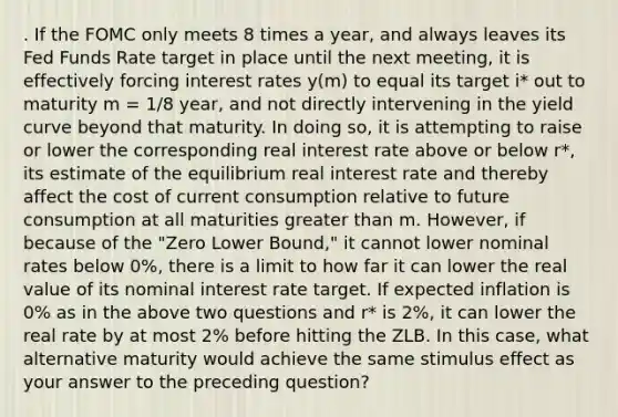 . If the FOMC only meets 8 times a year, and always leaves its Fed Funds Rate target in place until the next meeting, it is effectively forcing interest rates y(m) to equal its target i* out to maturity m = 1/8 year, and not directly intervening in the yield curve beyond that maturity. In doing so, it is attempting to raise or lower the corresponding real interest rate above or below r*, its estimate of the equilibrium real interest rate and thereby affect the cost of current consumption relative to future consumption at all maturities greater than m. However, if because of the "Zero Lower Bound," it cannot lower nominal rates below 0%, there is a limit to how far it can lower the real value of its nominal interest rate target. If expected inflation is 0% as in the above two questions and r* is 2%, it can lower the real rate by at most 2% before hitting the ZLB. In this case, what alternative maturity would achieve the same stimulus effect as your answer to the preceding question?