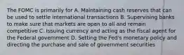 The FOMC is primarily for A. Maintaining cash reserves that can be used to settle international transactions B. Supervising banks to make sure that markets are open to all and remain competitive C. Issuing currency and acting as the fiscal agent for the Federal government D. Setting the Fed's monetary policy and directing the purchase and sale of government securities