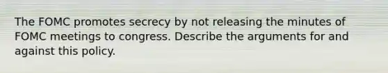 The FOMC promotes secrecy by not releasing the minutes of FOMC meetings to congress. Describe the arguments for and against this policy.