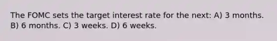 The FOMC sets the target interest rate for the next: A) 3 months. B) 6 months. C) 3 weeks. D) 6 weeks.