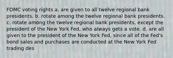 FOMC voting rights a. are given to all twelve regional bank presidents. b. ​rotate among the twelve regional bank presidents. c. ​rotate among the twelve regional bank presidents, except the president of the New York Fed, who always gets a vote. d. ​are all given to the president of the New York Fed, since all of the Fed's bond sales and purchases are conducted at the New York Fed trading des