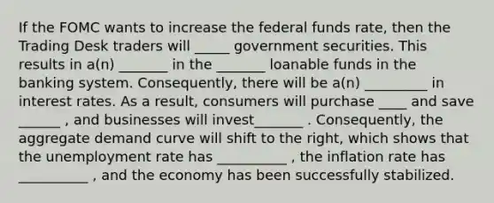 If the FOMC wants to increase the federal funds rate, then the Trading Desk traders will _____ government securities. This results in a(n) _______ in the _______ loanable funds in the banking system. Consequently, there will be a(n) _________ in interest rates. As a result, consumers will purchase ____ and save ______ , and businesses will invest_______ . Consequently, the aggregate demand curve will shift to the right, which shows that the unemployment rate has __________ , the inflation rate has __________ , and the economy has been successfully stabilized.