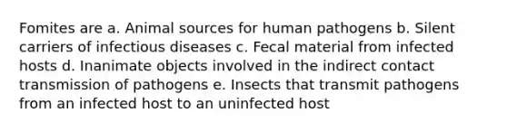 Fomites are a. Animal sources for human pathogens b. Silent carriers of infectious diseases c. Fecal material from infected hosts d. Inanimate objects involved in the indirect contact transmission of pathogens e. Insects that transmit pathogens from an infected host to an uninfected host