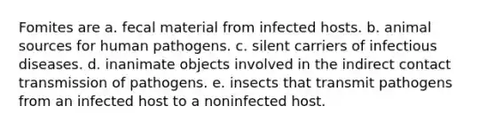 Fomites are a. fecal material from infected hosts. b. animal sources for human pathogens. c. silent carriers of infectious diseases. d. inanimate objects involved in the indirect contact transmission of pathogens. e. insects that transmit pathogens from an infected host to a noninfected host.