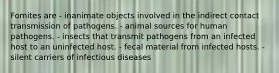 Fomites are - inanimate objects involved in the indirect contact transmission of pathogens. - animal sources for human pathogens. - insects that transmit pathogens from an infected host to an uninfected host. - fecal material from infected hosts. - silent carriers of infectious diseases