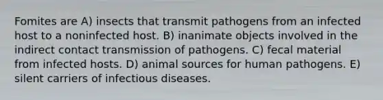 Fomites are A) insects that transmit pathogens from an infected host to a noninfected host. B) inanimate objects involved in the indirect contact transmission of pathogens. C) fecal material from infected hosts. D) animal sources for human pathogens. E) silent carriers of infectious diseases.