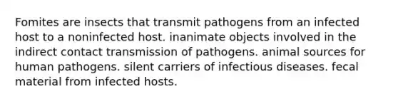 Fomites are insects that transmit pathogens from an infected host to a noninfected host. inanimate objects involved in the indirect contact transmission of pathogens. animal sources for human pathogens. silent carriers of infectious diseases. fecal material from infected hosts.