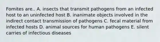 Fomites are.. A. insects that transmit pathogens from an infected host to an uninfected host B. inanimate objects involved in the indirect contact transmission of pathogens C. fecal material from infected hosts D. animal sources for human pathogens E. silent carries of infectious diseases