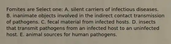 Fomites are Select one: A. silent carriers of infectious diseases. B. inanimate objects involved in the indirect contact transmission of pathogens. C. fecal material from infected hosts. D. insects that transmit pathogens from an infected host to an uninfected host. E. animal sources for human pathogens.