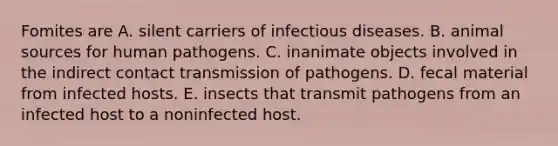 Fomites are A. silent carriers of infectious diseases. B. animal sources for human pathogens. C. inanimate objects involved in the indirect contact transmission of pathogens. D. fecal material from infected hosts. E. insects that transmit pathogens from an infected host to a noninfected host.