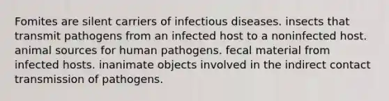 Fomites are silent carriers of infectious diseases. insects that transmit pathogens from an infected host to a noninfected host. animal sources for human pathogens. fecal material from infected hosts. inanimate objects involved in the indirect contact transmission of pathogens.