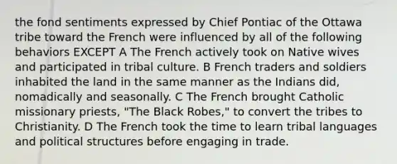 the fond sentiments expressed by Chief Pontiac of the Ottawa tribe toward the French were influenced by all of the following behaviors EXCEPT A The French actively took on Native wives and participated in tribal culture. B French traders and soldiers inhabited the land in the same manner as the Indians did, nomadically and seasonally. C The French brought Catholic missionary priests, "The Black Robes," to convert the tribes to Christianity. D The French took the time to learn tribal languages and political structures before engaging in trade.