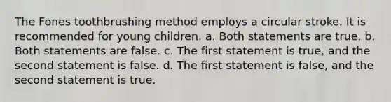 The Fones toothbrushing method employs a circular stroke. It is recommended for young children. a. Both statements are true. b. Both statements are false. c. The first statement is true, and the second statement is false. d. The first statement is false, and the second statement is true.