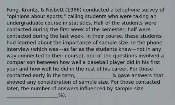 Fong, Krantz, & Nisbett (1986) conducted a telephone survey of "opinions about sports," calling students who were taking an undergraduate course in statistics. Half of the students were contacted during the first week of the semester; half were contacted during the last week. In their course, these students had learned about the importance of sample size. In the phone interview (which was—as far as the students knew—not in any way connected to their course), one of the questions involved a comparison between how well a baseball player did in his first year and how well he did in the rest of his career. For those contacted early in the term, ______________% gave answers that showed any consideration of sample size. For those contacted later, the number of answers influenced by sample size _____________________%).