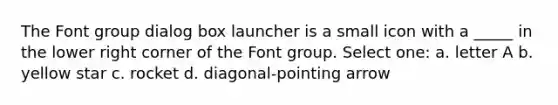 The Font group dialog box launcher is a small icon with a _____ in the lower right corner of the Font group. Select one: a. letter A b. yellow star c. rocket d. diagonal-pointing arrow