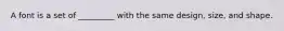 A font is a set of _________ with the same design, size, and shape.