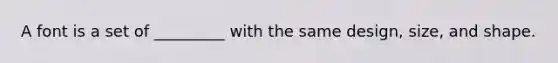 A font is a set of _________ with the same design, size, and shape.
