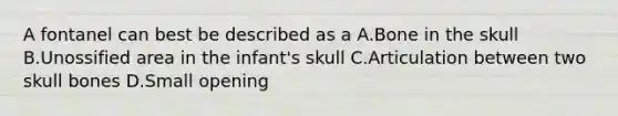 A fontanel can best be described as a A.Bone in the skull B.Unossified area in the infant's skull C.Articulation between two skull bones D.Small opening