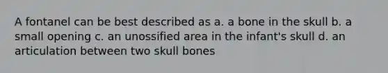 A fontanel can be best described as a. a bone in the skull b. a small opening c. an unossified area in the infant's skull d. an articulation between two skull bones