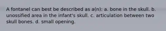 A fontanel can best be described as a(n): a. bone in the skull. b. unossified area in the infant's skull. c. articulation between two skull bones. d. small opening.