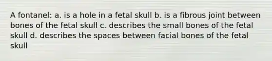 A fontanel: a. is a hole in a fetal skull b. is a fibrous joint between bones of the fetal skull c. describes the small bones of the fetal skull d. describes the spaces between facial bones of the fetal skull