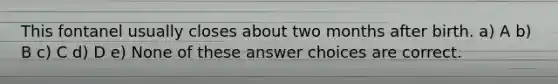 This fontanel usually closes about two months after birth. a) A b) B c) C d) D e) None of these answer choices are correct.