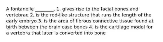 A fontanelle ________. 1. gives rise to the facial bones and vertebrae 2. is the rod-like structure that runs the length of the early embryo 3. is the area of fibrous connective tissue found at birth between the brain case bones 4. is the cartilage model for a vertebra that later is converted into bone