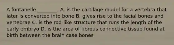 A fontanelle ________. A. is the cartilage model for a vertebra that later is converted into bone B. gives rise to the facial bones and vertebrae C. is the rod-like structure that runs the length of the early embryo D. is the area of fibrous connective tissue found at birth between the brain case bones