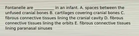 Fontanelle are __________ in an infant. A. spaces between the unfused cranial bones B. cartilages covering cranial bones C. fibrous connective tissues lining the cranial cavity D. fibrous connective tissues lining the orbits E. fibrous connective tissues lining paranasal sinuses