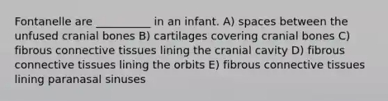 Fontanelle are __________ in an infant. A) spaces between the unfused cranial bones B) cartilages covering cranial bones C) fibrous connective tissues lining the cranial cavity D) fibrous connective tissues lining the orbits E) fibrous connective tissues lining paranasal sinuses