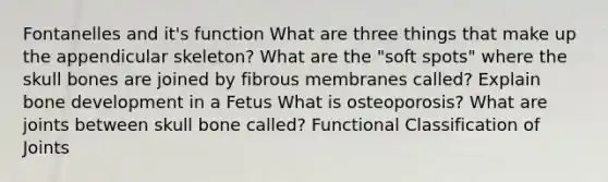 Fontanelles and it's function What are three things that make up the appendicular skeleton? What are the "soft spots" where the skull bones are joined by fibrous membranes called? Explain <a href='https://www.questionai.com/knowledge/k5keL4Exkf-bone-development' class='anchor-knowledge'>bone development</a> in a Fetus What is osteoporosis? What are joints between skull bone called? Functional Classification of Joints