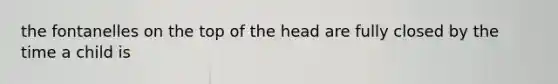 the fontanelles on the top of the head are fully closed by the time a child is