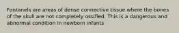 Fontanels are areas of dense connective tissue where the bones of the skull are not completely ossified. This is a dangerous and abnormal condition in newborn infants