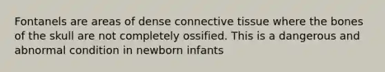 Fontanels are areas of dense connective tissue where the bones of the skull are not completely ossified. This is a dangerous and abnormal condition in newborn infants