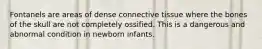 Fontanels are areas of dense connective tissue where the bones of the skull are not completely ossified. This is a dangerous and abnormal condition in newborn infants.