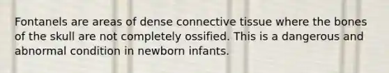 Fontanels are areas of dense connective tissue where the bones of the skull are not completely ossified. This is a dangerous and abnormal condition in newborn infants.