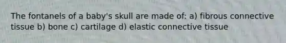 The fontanels of a baby's skull are made of: a) fibrous connective tissue b) bone c) cartilage d) elastic connective tissue