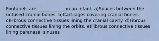 Fontanels are ____________ in an infant. a)Spaces between the unfused cranial bones. b)Cartilages covering cranial bones. c)Fibrous connective tissues lining the cranial cavity. d)Fibrous connective tissues lining the orbits. e)Fibrous connective tissues lining paranasal sinuses