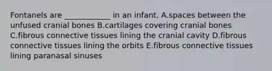 Fontanels are ____________ in an infant. A.spaces between the unfused cranial bones B.cartilages covering cranial bones C.fibrous connective tissues lining the cranial cavity D.fibrous connective tissues lining the orbits E.fibrous connective tissues lining paranasal sinuses