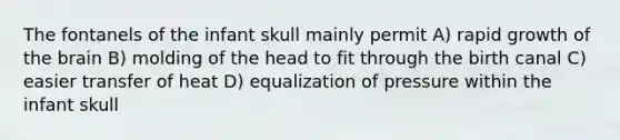 The fontanels of the infant skull mainly permit A) rapid growth of the brain B) molding of the head to fit through the birth canal C) easier transfer of heat D) equalization of pressure within the infant skull