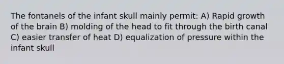 The fontanels of the infant skull mainly permit: A) Rapid growth of the brain B) molding of the head to fit through the birth canal C) easier transfer of heat D) equalization of pressure within the infant skull