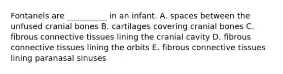 Fontanels are __________ in an infant. A. spaces between the unfused cranial bones B. cartilages covering cranial bones C. fibrous <a href='https://www.questionai.com/knowledge/kYDr0DHyc8-connective-tissue' class='anchor-knowledge'>connective tissue</a>s lining the cranial cavity D. fibrous connective tissues lining the orbits E. fibrous connective tissues lining paranasal sinuses