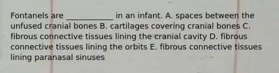 Fontanels are ____________ in an infant. A. spaces between the unfused cranial bones B. cartilages covering cranial bones C. fibrous <a href='https://www.questionai.com/knowledge/kYDr0DHyc8-connective-tissue' class='anchor-knowledge'>connective tissue</a>s lining the cranial cavity D. fibrous connective tissues lining the orbits E. fibrous connective tissues lining paranasal sinuses